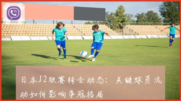 日本J2联赛转会动态：关键球员流动如何影响争冠格局