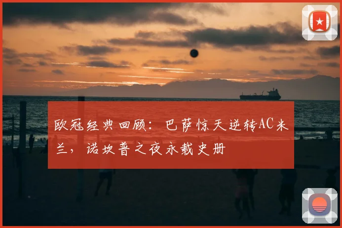 欧冠经典回顾:巴萨惊天逆转AC米兰,诺坎普之夜永载史册