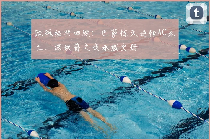 欧冠经典回顾:巴萨惊天逆转AC米兰,诺坎普之夜永载史册